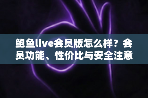 鲍鱼live会员版怎么样？会员功能、性价比与安全注意事项全面解析
