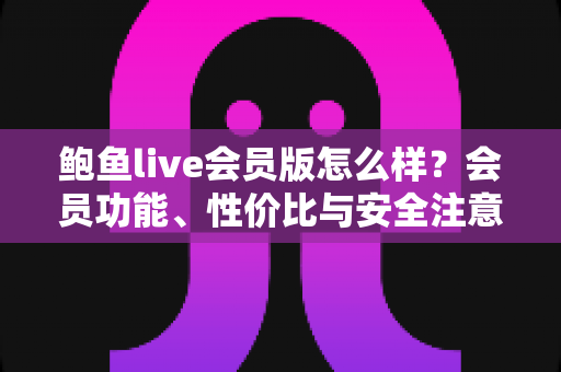 鲍鱼live会员版怎么样？会员功能、性价比与安全注意事项全面解析