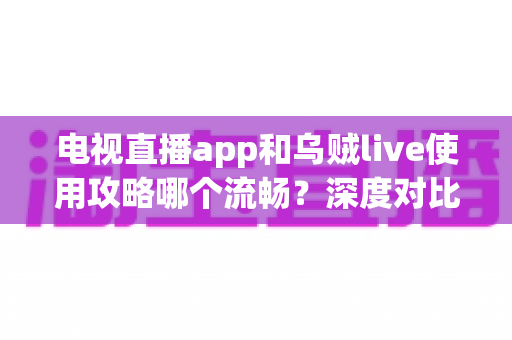 电视直播app和乌贼live使用攻略哪个流畅？深度对比与流畅观看全攻略