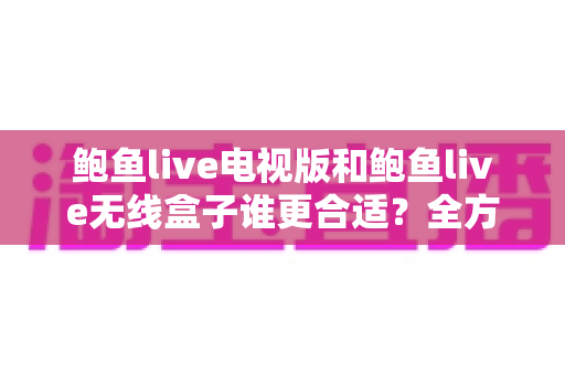 鲍鱼live电视版和鲍鱼live无线盒子谁更合适？全方位深度对比解析，助你一步到位选对大屏观影方案