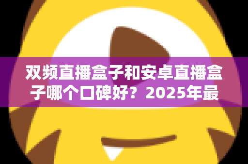 双频直播盒子和安卓直播盒子哪个口碑好？2025年最全选购测评与口碑深度解析