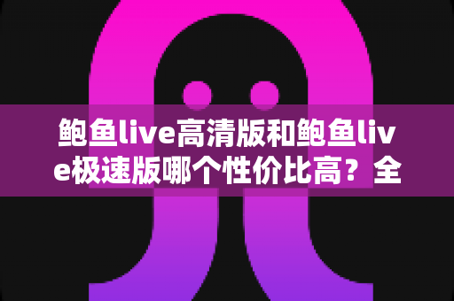 鲍鱼live高清版和鲍鱼live极速版哪个性价比高？全方位对比评测与选购指南