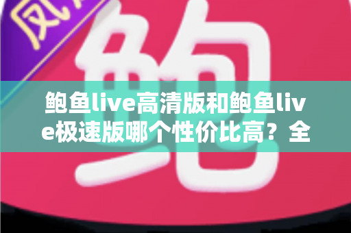 鲍鱼live高清版和鲍鱼live极速版哪个性价比高？全方位对比评测与选购指南
