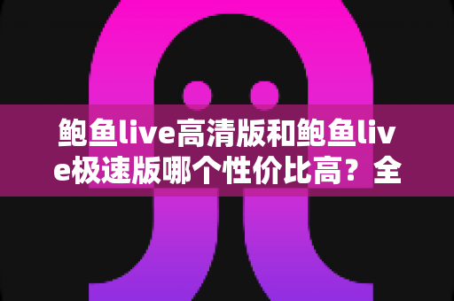 鲍鱼live高清版和鲍鱼live极速版哪个性价比高？全方位对比评测与选购指南