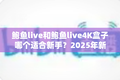 鲍鱼live和鲍鱼live4K盒子哪个适合新手？2025年新手选购全攻略与深度对比指南