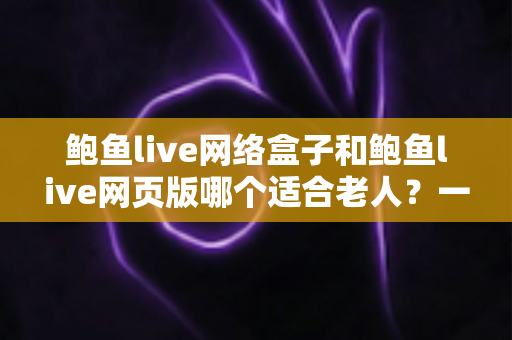 鲍鱼live网络盒子和鲍鱼live网页版哪个适合老人？一文读懂最省心的选择