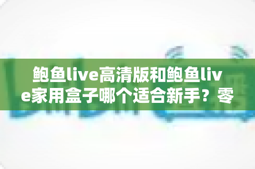 鲍鱼live高清版和鲍鱼live家用盒子哪个适合新手?零基础用户必看的全面对比与选购指南 鲍鱼live高清版和鲍鱼live家用盒子哪个适合新手?零基础用户必看的全面对比与选购指南