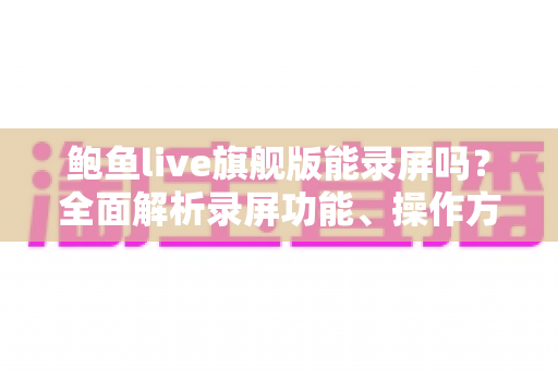 鲍鱼live旗舰版能录屏吗？全面解析录屏功能、操作方法与注意事项