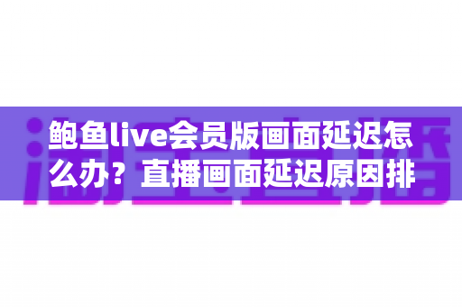 鲍鱼live会员版画面延迟怎么办?直播画面延迟原因排查与优化技巧全解析 鲍鱼live会员版画面延迟怎么办?直播画面延迟原因排查与优化技巧全解析