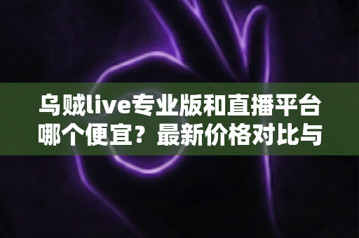 乌贼live专业版和直播平台哪个便宜？最新价格对比与避坑省钱全指南