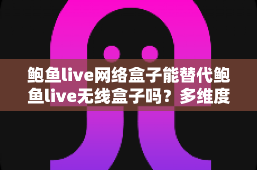 鲍鱼live网络盒子能替代鲍鱼live无线盒子吗？多维度深度对比与选购全指南