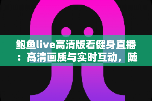 鲍鱼live高清版看健身直播：高清画质与实时互动，随时随地开启科学健身新体验