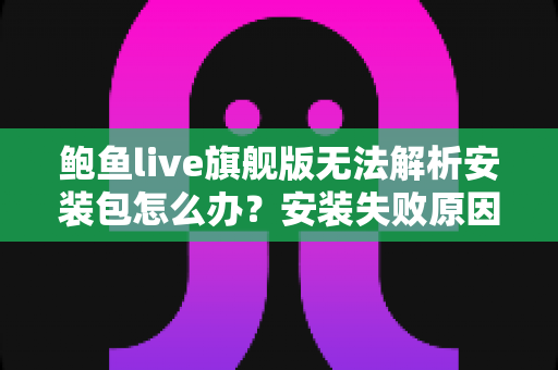 鲍鱼live旗舰版无法解析安装包怎么办？安装失败原因与解决方法全攻略