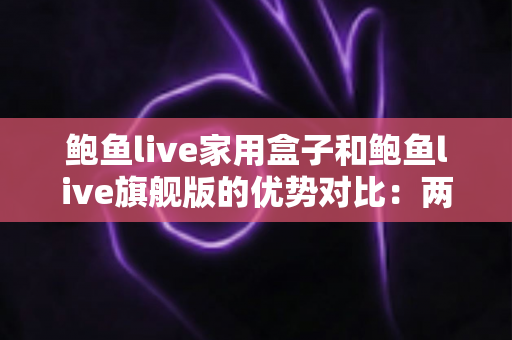 鲍鱼live家用盒子和鲍鱼live旗舰版的优势对比：两款电视盒子深度解析与选购全攻略