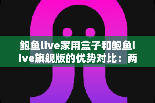 鲍鱼live家用盒子和鲍鱼live旗舰版的优势对比：两款电视盒子深度解析与选购全攻略