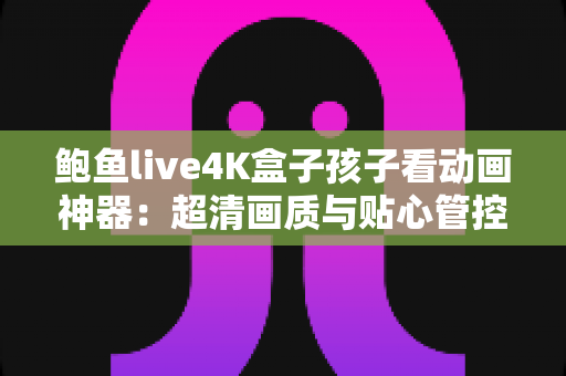 鲍鱼live4K盒子孩子看动画神器：超清画质与贴心管控兼备的家庭儿童观影优选方案