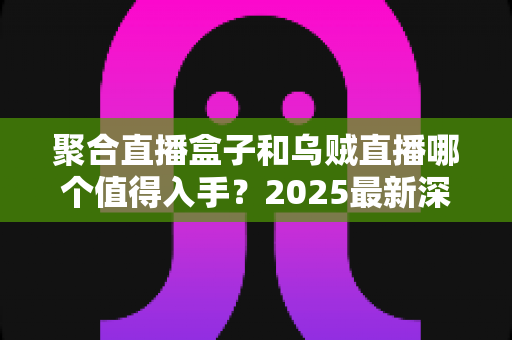 聚合直播盒子和乌贼直播哪个值得入手?2025最新深度对比评测与避坑选购指南 聚合直播盒子和乌贼直播哪个值得入手?2025最新深度对比评测与避坑选购指南