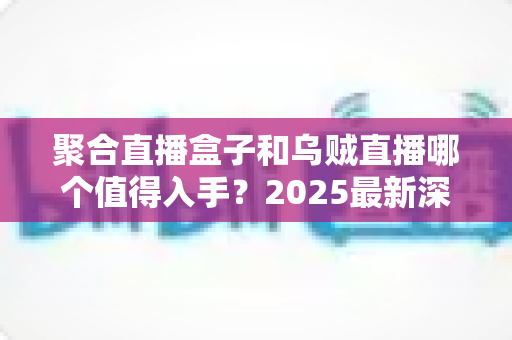 聚合直播盒子和乌贼直播哪个值得入手？2025最新深度对比评测与避坑选购指南