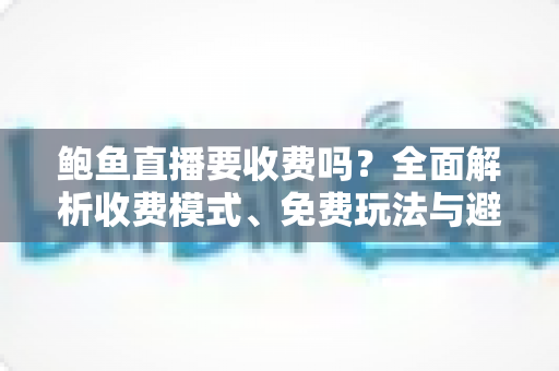 鲍鱼直播要收费吗？全面解析收费模式、免费玩法与避坑指南