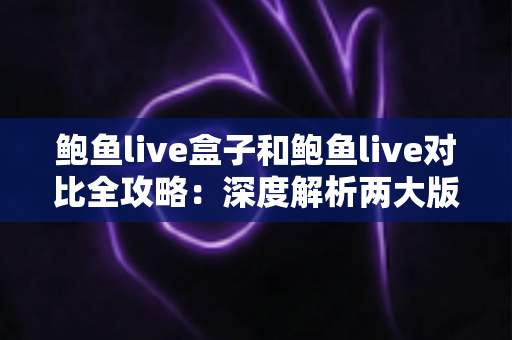 鲍鱼live盒子和鲍鱼live对比全攻略：深度解析两大版本差异，帮你找到最适合的观看方案