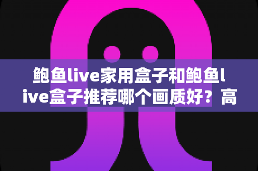 鲍鱼live家用盒子和鲍鱼live盒子推荐哪个画质好？高清家庭影音选购全解析
