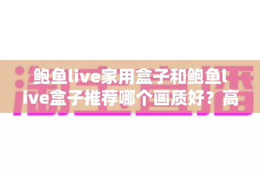鲍鱼live家用盒子和鲍鱼live盒子推荐哪个画质好？高清家庭影音选购全解析