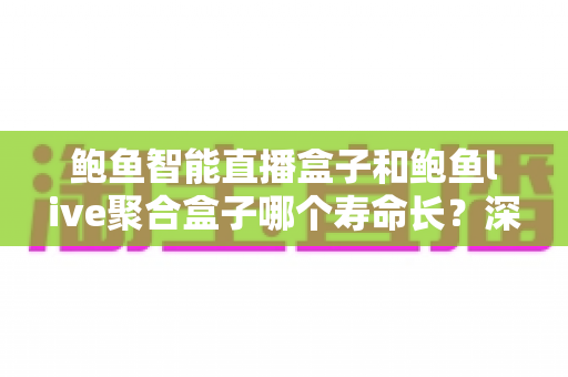 鲍鱼智能直播盒子和鲍鱼live聚合盒子哪个寿命长？深度对比分析两款设备的使用年限、核心差异与延长寿命的实用保养指南