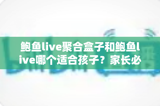 鲍鱼live聚合盒子和鲍鱼live哪个适合孩子？家长必读的深度对比与安全使用指南