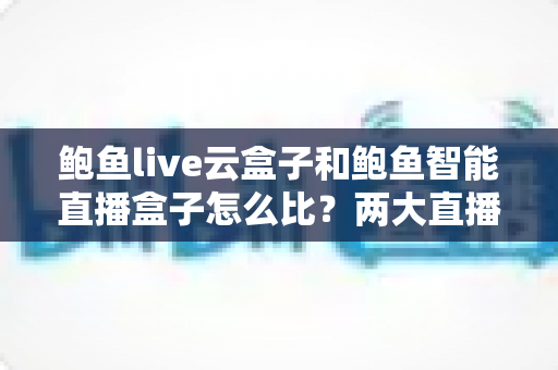 鲍鱼live云盒子和鲍鱼智能直播盒子怎么比？两大直播硬件深度评测与选购指南