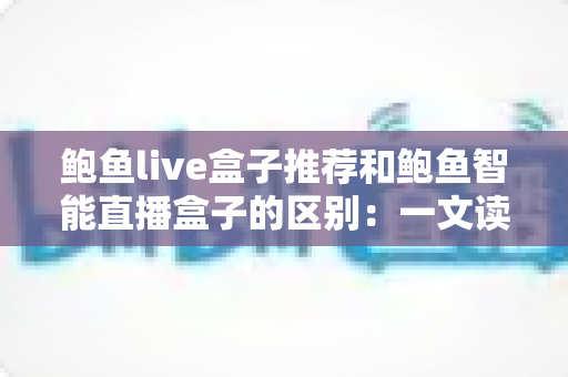 鲍鱼live盒子推荐和鲍鱼智能直播盒子的区别：一文读懂如何选对直播盒子