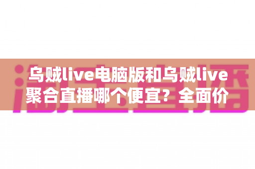 乌贼live电脑版和乌贼live聚合直播哪个便宜?全面价格对比分析与省钱选购指南 乌贼live电脑版和乌贼live聚合直播哪个便宜?全面价格对比分析与省钱选购指南