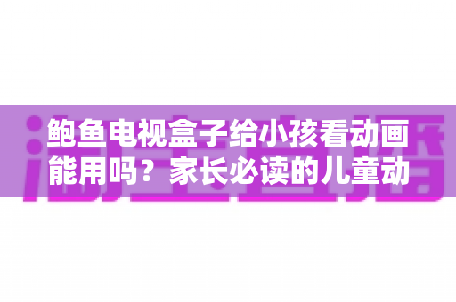 鲍鱼电视盒子给小孩看动画能用吗？家长必读的儿童动画观看安全指南
