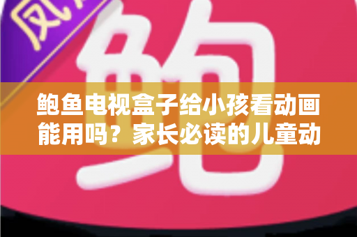 鲍鱼电视盒子给小孩看动画能用吗？家长必读的儿童动画观看安全指南