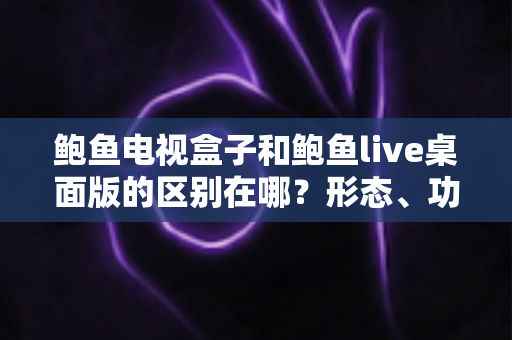 鲍鱼电视盒子和鲍鱼live桌面版的区别在哪？形态、功能与选购差异一次讲清楚