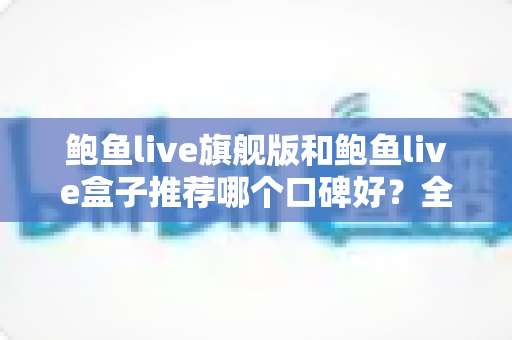 鲍鱼live旗舰版和鲍鱼live盒子推荐哪个口碑好？全方位对比评测与选购避坑指南