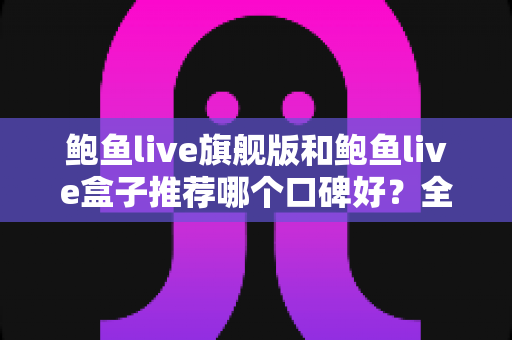 鲍鱼live旗舰版和鲍鱼live盒子推荐哪个口碑好？全方位对比评测与选购避坑指南