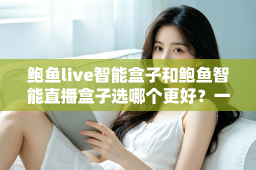 鲍鱼live智能盒子和鲍鱼智能直播盒子选哪个更好?一篇讲透两款盒子的选购避坑指南 鲍鱼live智能盒子和鲍鱼智能直播盒子选哪个更好?一篇讲透两款盒子的选购避坑指南