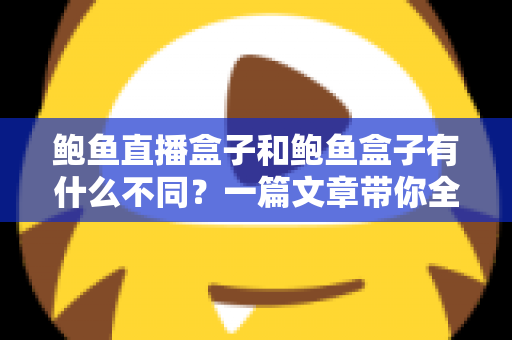 鲍鱼直播盒子和鲍鱼盒子有什么不同?一篇文章带你全面看懂两类盒子的区别、功能与选择思路 鲍鱼直播盒子和鲍鱼盒子有什么不同?一篇文章带你全面看懂两类盒子的区别、功能与选择思路