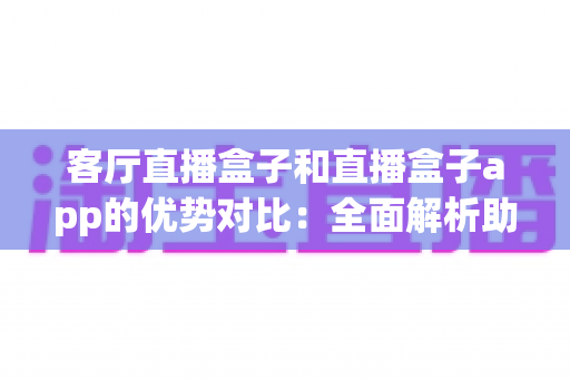 客厅直播盒子和直播盒子app的优势对比:全面解析助您选出最佳家庭娱乐方案 客厅直播盒子和直播盒子app的优势对比:全面解析助您选出最佳家庭娱乐方案