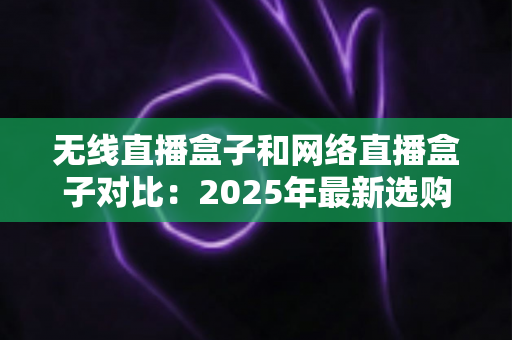无线直播盒子和网络直播盒子对比:2025年最新选购指南,一篇文章帮你选对直播设备 无线直播盒子和网络直播盒子对比:2025年最新选购指南,一篇文章帮你选对直播设备