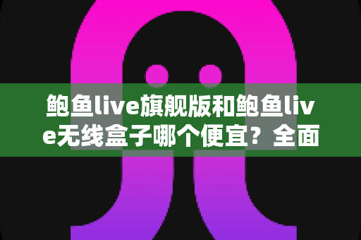 鲍鱼live旗舰版和鲍鱼live无线盒子哪个便宜？全面价格对比与高性价比选购指南