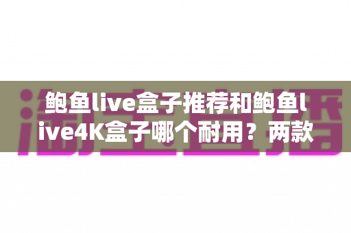 鲍鱼live盒子推荐和鲍鱼live4K盒子哪个耐用？两款热门电视盒子耐用性深度评测与避坑选购指南