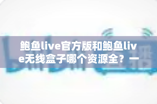 鲍鱼live官方版和鲍鱼live无线盒子哪个资源全?一篇文章帮你彻底搞懂 鲍鱼live官方版和鲍鱼live无线盒子哪个资源全?一篇文章帮你彻底搞懂
