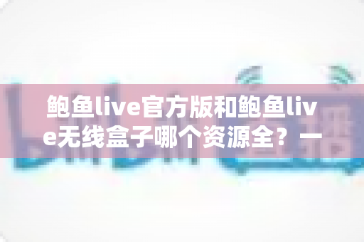 鲍鱼live官方版和鲍鱼live无线盒子哪个资源全?一篇文章帮你彻底搞懂 鲍鱼live官方版和鲍鱼live无线盒子哪个资源全?一篇文章帮你彻底搞懂