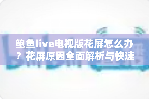 鲍鱼live电视版花屏怎么办?花屏原因全面解析与快速修复方案一学就会 鲍鱼live电视版花屏怎么办?花屏原因全面解析与快速修复方案一学就会