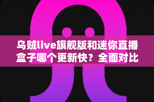 乌贼live旗舰版和迷你直播盒子哪个更新快？全面对比分析助你做出明智选择