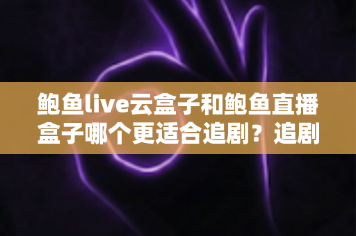 鲍鱼live云盒子和鲍鱼直播盒子哪个更适合追剧？追剧党必看的深度对比与选购指南