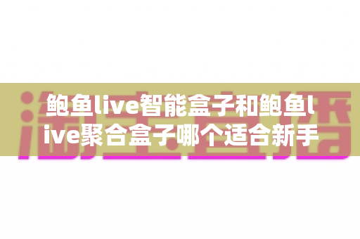 鲍鱼live智能盒子和鲍鱼live聚合盒子哪个适合新手?——零基础用户选购与上手全指南 鲍鱼live智能盒子和鲍鱼live聚合盒子哪个适合新手?——零基础用户选购与上手全指南