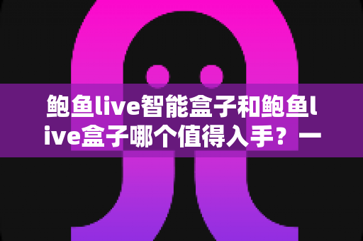 鲍鱼live智能盒子和鲍鱼live盒子哪个值得入手？一文看懂差异，选对不花冤枉钱