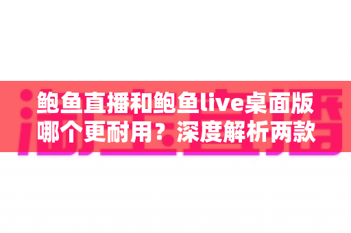 鲍鱼直播和鲍鱼live桌面版哪个更耐用?深度解析两款客户端的稳定性差异与选择指南 鲍鱼直播和鲍鱼live桌面版哪个更耐用?深度解析两款客户端的稳定性差异与选择指南